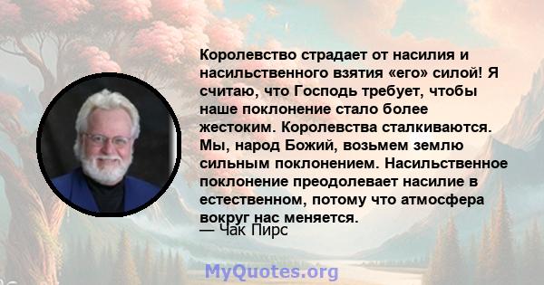 Королевство страдает от насилия и насильственного взятия «его» силой! Я считаю, что Господь требует, чтобы наше поклонение стало более жестоким. Королевства сталкиваются. Мы, народ Божий, возьмем землю сильным