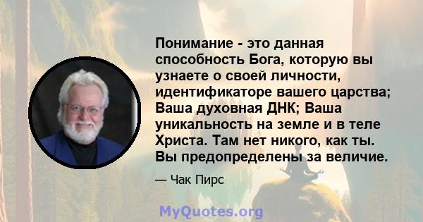 Понимание - это данная способность Бога, которую вы узнаете о своей личности, идентификаторе вашего царства; Ваша духовная ДНК; Ваша уникальность на земле и в теле Христа. Там нет никого, как ты. Вы предопределены за