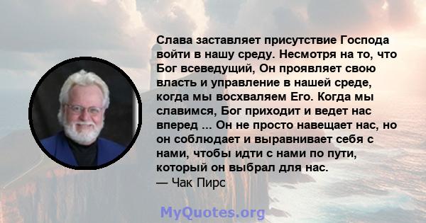 Слава заставляет присутствие Господа войти в нашу среду. Несмотря на то, что Бог всеведущий, Он проявляет свою власть и управление в нашей среде, когда мы восхваляем Его. Когда мы славимся, Бог приходит и ведет нас