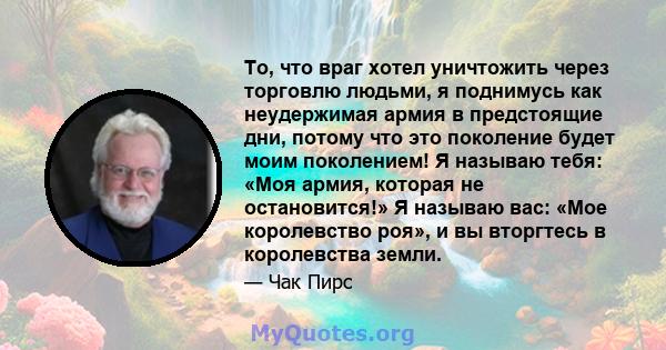 То, что враг хотел уничтожить через торговлю людьми, я поднимусь как неудержимая армия в предстоящие дни, потому что это поколение будет моим поколением! Я называю тебя: «Моя армия, которая не остановится!» Я называю