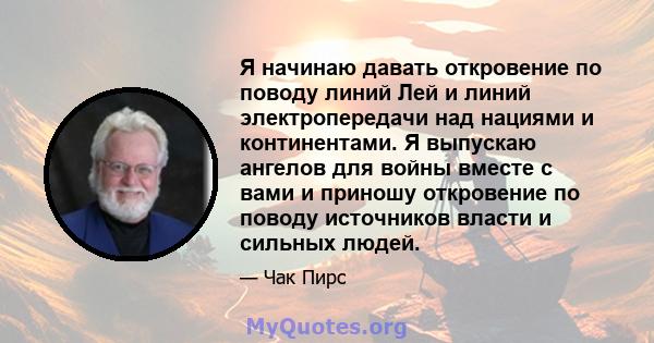 Я начинаю давать откровение по поводу линий Лей и линий электропередачи над нациями и континентами. Я выпускаю ангелов для войны вместе с вами и приношу откровение по поводу источников власти и сильных людей.