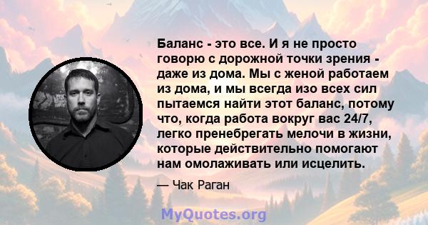 Баланс - это все. И я не просто говорю с дорожной точки зрения - даже из дома. Мы с женой работаем из дома, и мы всегда изо всех сил пытаемся найти этот баланс, потому что, когда работа вокруг вас 24/7, легко