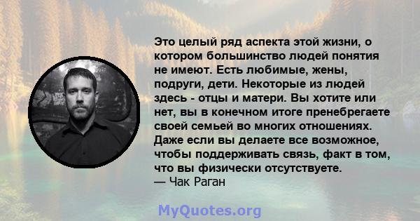 Это целый ряд аспекта этой жизни, о котором большинство людей понятия не имеют. Есть любимые, жены, подруги, дети. Некоторые из людей здесь - отцы и матери. Вы хотите или нет, вы в конечном итоге пренебрегаете своей