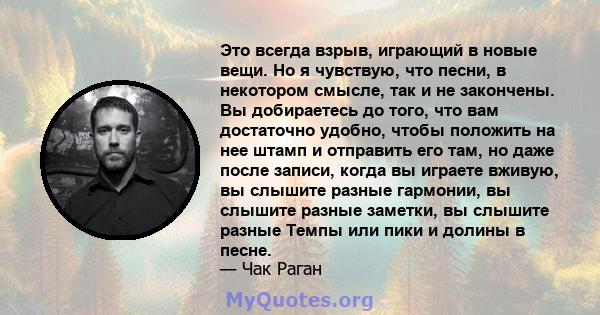 Это всегда взрыв, играющий в новые вещи. Но я чувствую, что песни, в некотором смысле, так и не закончены. Вы добираетесь до того, что вам достаточно удобно, чтобы положить на нее штамп и отправить его там, но даже