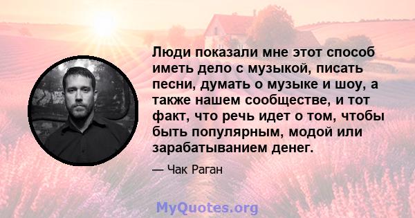 Люди показали мне этот способ иметь дело с музыкой, писать песни, думать о музыке и шоу, а также нашем сообществе, и тот факт, что речь идет о том, чтобы быть популярным, модой или зарабатыванием денег.