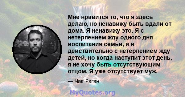 Мне нравится то, что я здесь делаю, но ненавижу быть вдали от дома. Я ненавижу это. Я с нетерпением жду одного дня воспитания семьи, и я действительно с нетерпением жду детей, но когда наступит этот день, я не хочу быть 