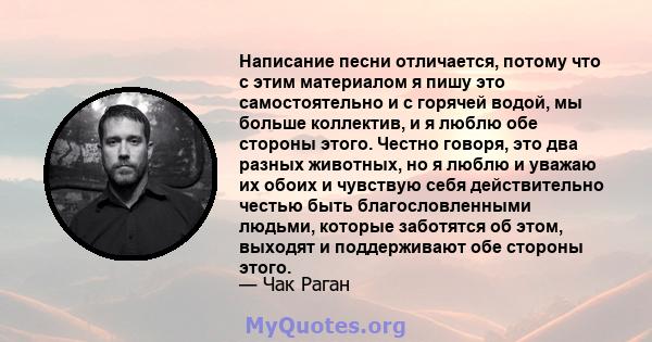 Написание песни отличается, потому что с этим материалом я пишу это самостоятельно и с горячей водой, мы больше коллектив, и я люблю обе стороны этого. Честно говоря, это два разных животных, но я люблю и уважаю их