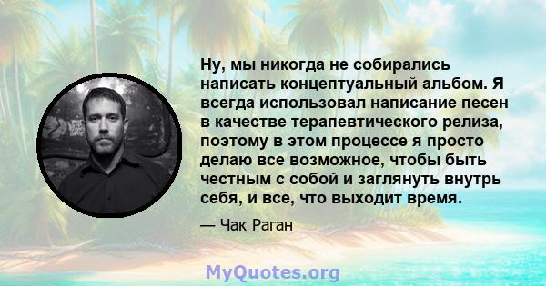 Ну, мы никогда не собирались написать концептуальный альбом. Я всегда использовал написание песен в качестве терапевтического релиза, поэтому в этом процессе я просто делаю все возможное, чтобы быть честным с собой и