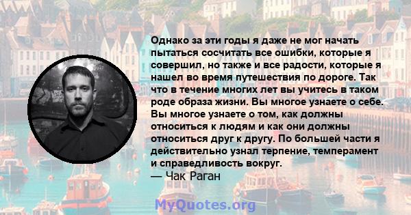 Однако за эти годы я даже не мог начать пытаться сосчитать все ошибки, которые я совершил, но также и все радости, которые я нашел во время путешествия по дороге. Так что в течение многих лет вы учитесь в таком роде