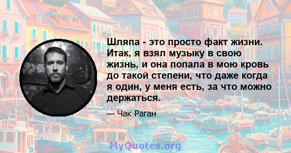 Шляпа - это просто факт жизни. Итак, я взял музыку в свою жизнь, и она попала в мою кровь до такой степени, что даже когда я один, у меня есть, за что можно держаться.