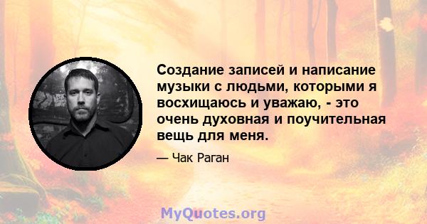 Создание записей и написание музыки с людьми, которыми я восхищаюсь и уважаю, - это очень духовная и поучительная вещь для меня.