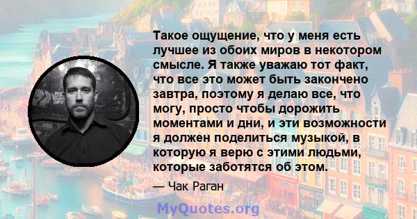 Такое ощущение, что у меня есть лучшее из обоих миров в некотором смысле. Я также уважаю тот факт, что все это может быть закончено завтра, поэтому я делаю все, что могу, просто чтобы дорожить моментами и дни, и эти