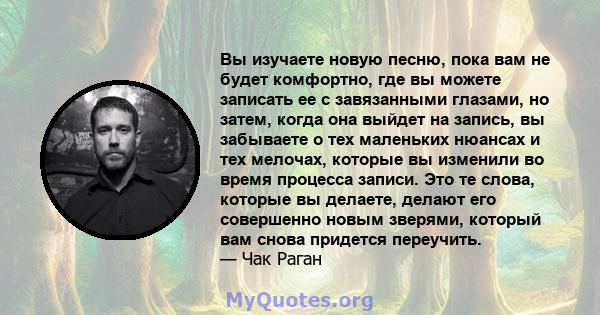 Вы изучаете новую песню, пока вам не будет комфортно, где вы можете записать ее с завязанными глазами, но затем, когда она выйдет на запись, вы забываете о тех маленьких нюансах и тех мелочах, которые вы изменили во