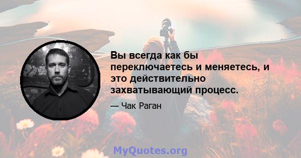 Вы всегда как бы переключаетесь и меняетесь, и это действительно захватывающий процесс.