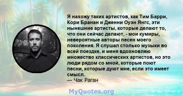 Я нахожу таких артистов, как Тим Барри, Кори Бранан и Дженни Оуэн Янгс, эти нынешние артисты, которые делают то, что они сейчас делают, - мои кумиры, невероятные авторы песен моего поколения. Я слушал столько музыки во