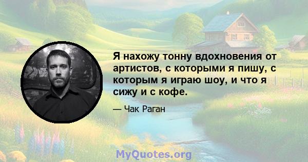 Я нахожу тонну вдохновения от артистов, с которыми я пишу, с которым я играю шоу, и что я сижу и с кофе.