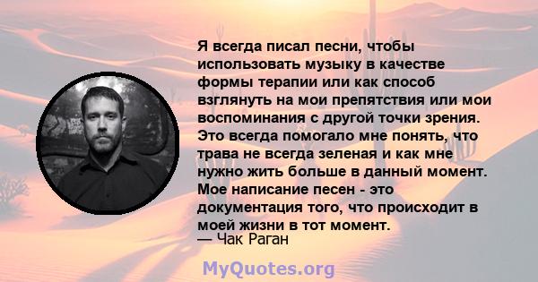 Я всегда писал песни, чтобы использовать музыку в качестве формы терапии или как способ взглянуть на мои препятствия или мои воспоминания с другой точки зрения. Это всегда помогало мне понять, что трава не всегда