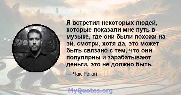 Я встретил некоторых людей, которые показали мне путь в музыке, где они были похожи на эй, смотри, хотя да, это может быть связано с тем, что они популярны и зарабатывают деньги, это не должно быть.