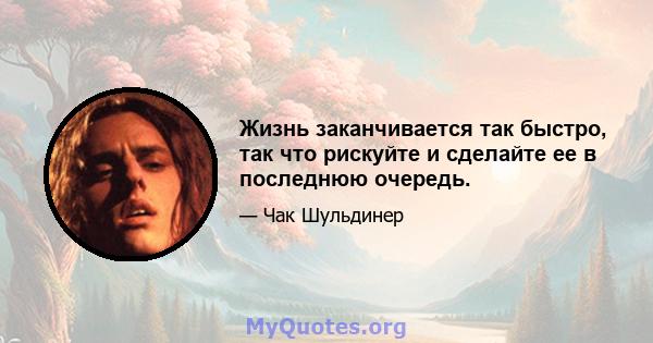 Жизнь заканчивается так быстро, так что рискуйте и сделайте ее в последнюю очередь.