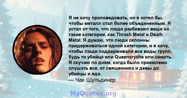 Я не хочу проповедовать, но я хотел бы, чтобы металл стал более объединенным. Я устал от того, что люди разбивают вещи на такие категории, как Thrash Metal и Death Metal. Я думаю, что люди склонны придерживаться одной