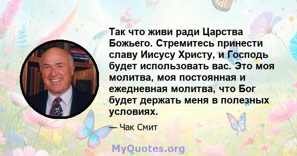 Так что живи ради Царства Божьего. Стремитесь принести славу Иисусу Христу, и Господь будет использовать вас. Это моя молитва, моя постоянная и ежедневная молитва, что Бог будет держать меня в полезных условиях.