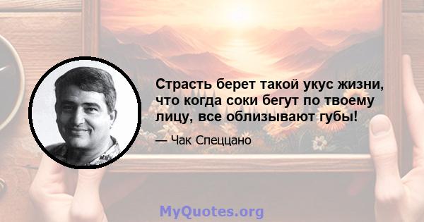 Страсть берет такой укус жизни, что когда соки бегут по твоему лицу, все облизывают губы!