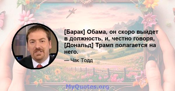 [Барак] Обама, он скоро выйдет в должность, и, честно говоря, [Дональд] Трамп полагается на него.