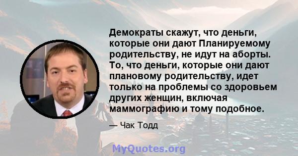 Демократы скажут, что деньги, которые они дают Планируемому родительству, не идут на аборты. То, что деньги, которые они дают плановому родительству, идет только на проблемы со здоровьем других женщин, включая