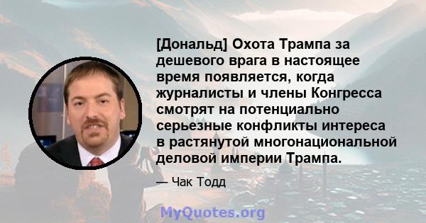 [Дональд] Охота Трампа за дешевого врага в настоящее время появляется, когда журналисты и члены Конгресса смотрят на потенциально серьезные конфликты интереса в растянутой многонациональной деловой империи Трампа.