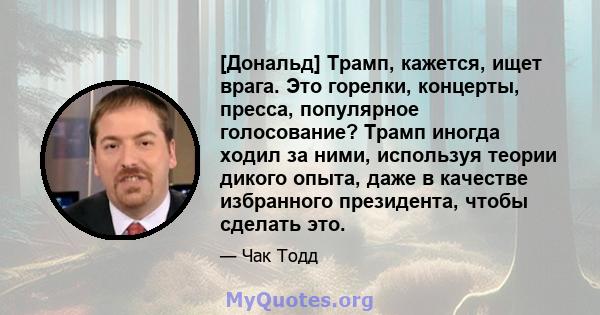 [Дональд] Трамп, кажется, ищет врага. Это горелки, концерты, пресса, популярное голосование? Трамп иногда ходил за ними, используя теории дикого опыта, даже в качестве избранного президента, чтобы сделать это.