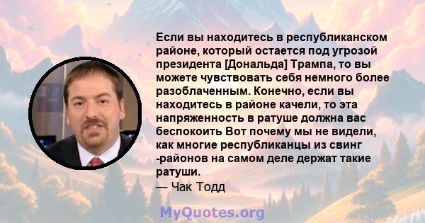 Если вы находитесь в республиканском районе, который остается под угрозой президента [Дональда] Трампа, то вы можете чувствовать себя немного более разоблаченным. Конечно, если вы находитесь в районе качели, то эта