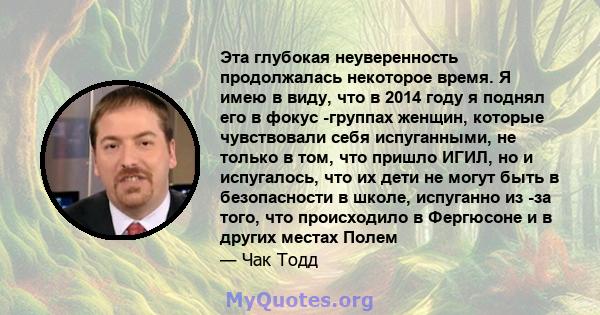 Эта глубокая неуверенность продолжалась некоторое время. Я имею в виду, что в 2014 году я поднял его в фокус -группах женщин, которые чувствовали себя испуганными, не только в том, что пришло ИГИЛ, но и испугалось, что