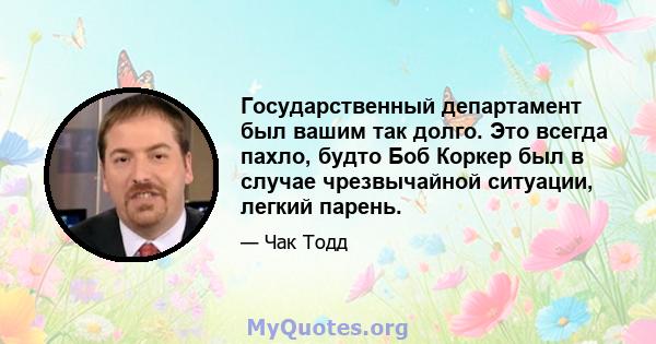 Государственный департамент был вашим так долго. Это всегда пахло, будто Боб Коркер был в случае чрезвычайной ситуации, легкий парень.