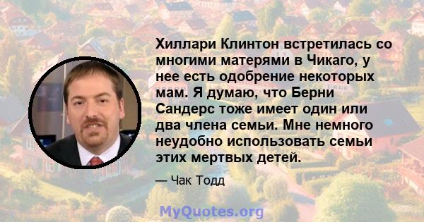 Хиллари Клинтон встретилась со многими матерями в Чикаго, у нее есть одобрение некоторых мам. Я думаю, что Берни Сандерс тоже имеет один или два члена семьи. Мне немного неудобно использовать семьи этих мертвых детей.