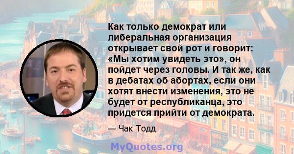 Как только демократ или либеральная организация открывает свой рот и говорит: «Мы хотим увидеть это», он пойдет через головы. И так же, как в дебатах об абортах, если они хотят внести изменения, это не будет от