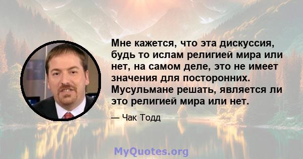 Мне кажется, что эта дискуссия, будь то ислам религией мира или нет, на самом деле, это не имеет значения для посторонних. Мусульмане решать, является ли это религией мира или нет.