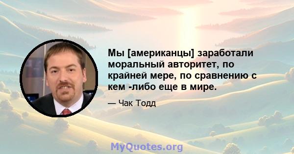 Мы [американцы] заработали моральный авторитет, по крайней мере, по сравнению с кем -либо еще в мире.