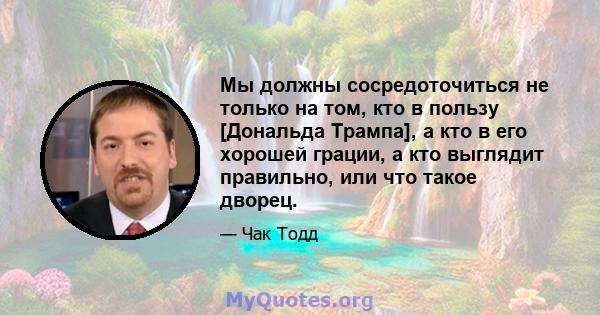 Мы должны сосредоточиться не только на том, кто в пользу [Дональда Трампа], а кто в его хорошей грации, а кто выглядит правильно, или что такое дворец.