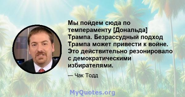 Мы пойдем сюда по темпераменту [Дональда] Трампа. Безрассудный подход Трампа может привести к войне. Это действительно резонировало с демократическими избирателями.