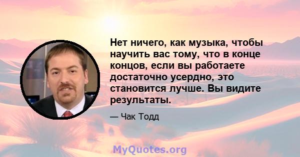 Нет ничего, как музыка, чтобы научить вас тому, что в конце концов, если вы работаете достаточно усердно, это становится лучше. Вы видите результаты.