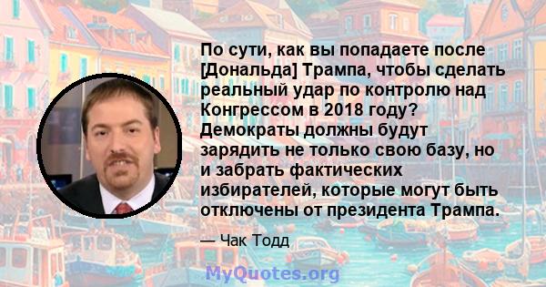 По сути, как вы попадаете после [Дональда] Трампа, чтобы сделать реальный удар по контролю над Конгрессом в 2018 году? Демократы должны будут зарядить не только свою базу, но и забрать фактических избирателей, которые