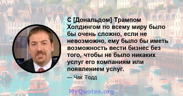 С [Дональдом] Трампом Холдингом по всему миру было бы очень сложно, если не невозможно, ему было бы иметь возможность вести бизнес без того, чтобы не было никаких услуг его компаниям или появлением услуг.