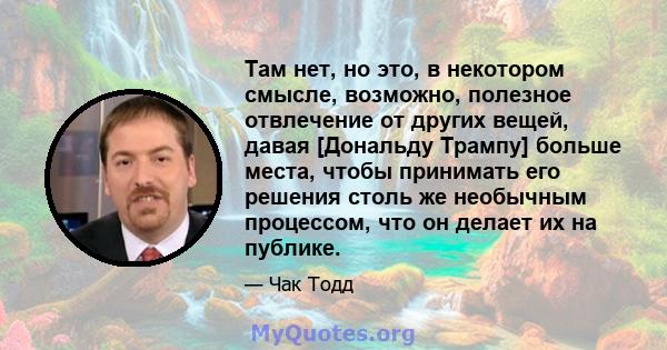 Там нет, но это, в некотором смысле, возможно, полезное отвлечение от других вещей, давая [Дональду Трампу] больше места, чтобы принимать его решения столь же необычным процессом, что он делает их на публике.