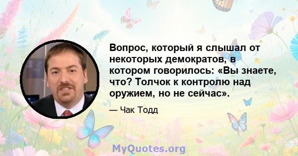 Вопрос, который я слышал от некоторых демократов, в котором говорилось: «Вы знаете, что? Толчок к контролю над оружием, но не сейчас».