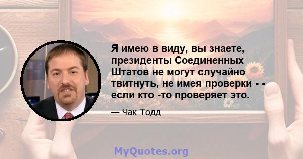 Я имею в виду, вы знаете, президенты Соединенных Штатов не могут случайно твитнуть, не имея проверки - - если кто -то проверяет это.