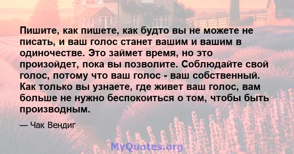 Пишите, как пишете, как будто вы не можете не писать, и ваш голос станет вашим и вашим в одиночестве. Это займет время, но это произойдет, пока вы позволите. Соблюдайте свой голос, потому что ваш голос - ваш