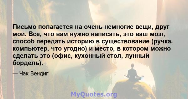 Письмо полагается на очень немногие вещи, друг мой. Все, что вам нужно написать, это ваш мозг, способ передать историю в существование (ручка, компьютер, что угодно) и место, в котором можно сделать это (офис, кухонный