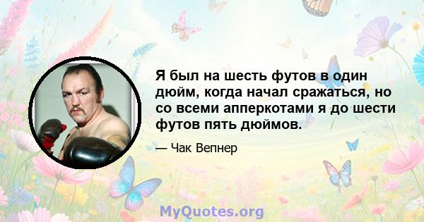 Я был на шесть футов в один дюйм, когда начал сражаться, но со всеми апперкотами я до шести футов пять дюймов.