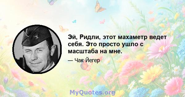 Эй, Ридли, этот махаметр ведет себя. Это просто ушло с масштаба на мне.