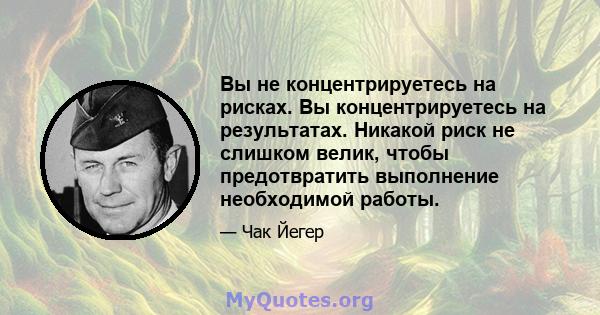 Вы не концентрируетесь на рисках. Вы концентрируетесь на результатах. Никакой риск не слишком велик, чтобы предотвратить выполнение необходимой работы.